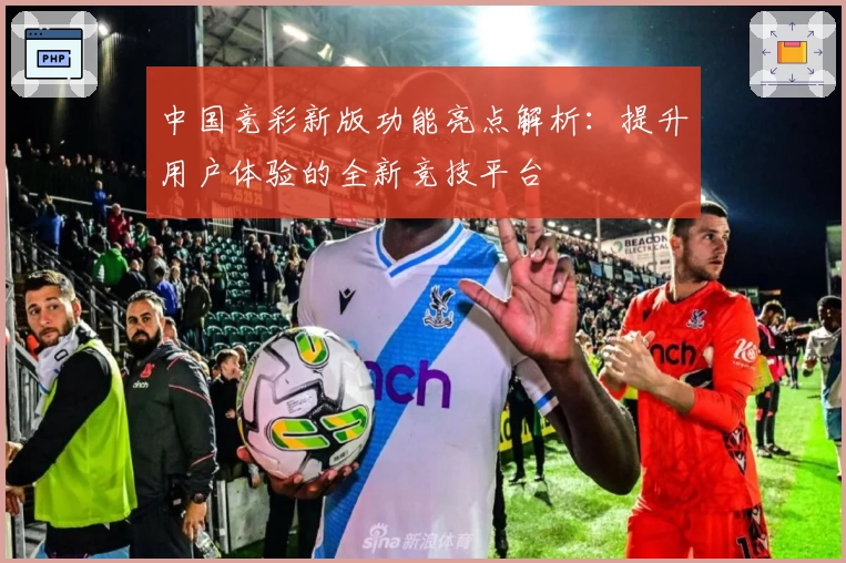 中国竞彩新版功能亮点解析：提升用户体验的全新竞技平台