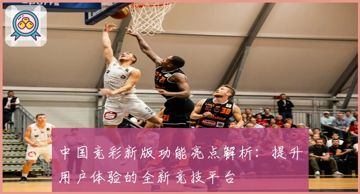 中国竞彩新版功能亮点解析：提升用户体验的全新竞技平台