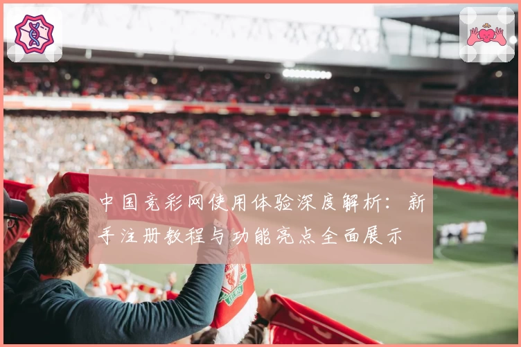 中国竞彩网使用体验深度解析：新手注册教程与功能亮点全面展示
