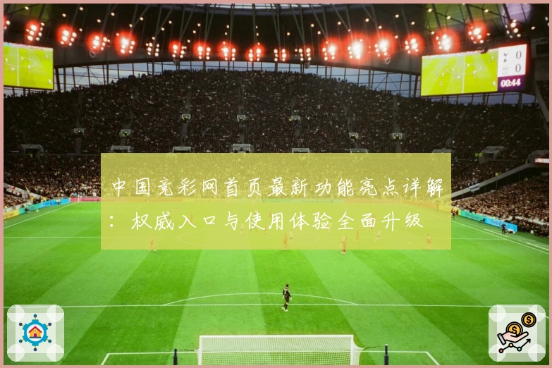 中国竞彩网首页最新功能亮点详解:权威入口与使用体验全面升级