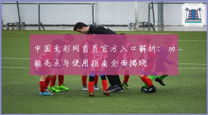 中国竞彩网首页官方入口解析:功能亮点与使用指南全面揭晓