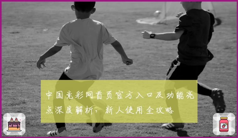 中国竞彩网首页官方入口及功能亮点深度解析，新人使用全攻略