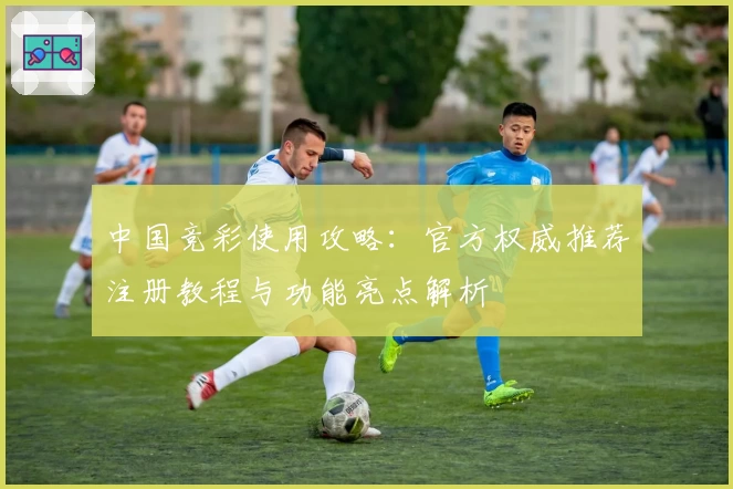 中国竞彩使用攻略：官方权威推荐注册教程与功能亮点解析