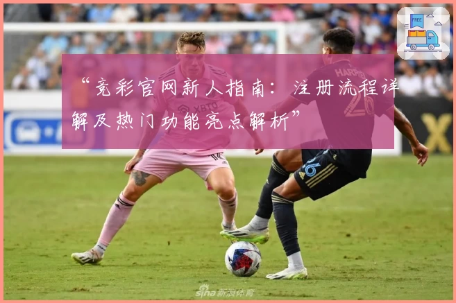 “竞彩官网新人指南：注册流程详解及热门功能亮点解析”