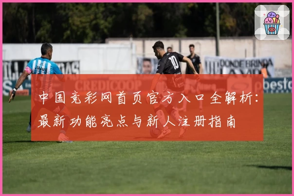 中国竞彩网首页官方入口全解析：最新功能亮点与新人注册指南