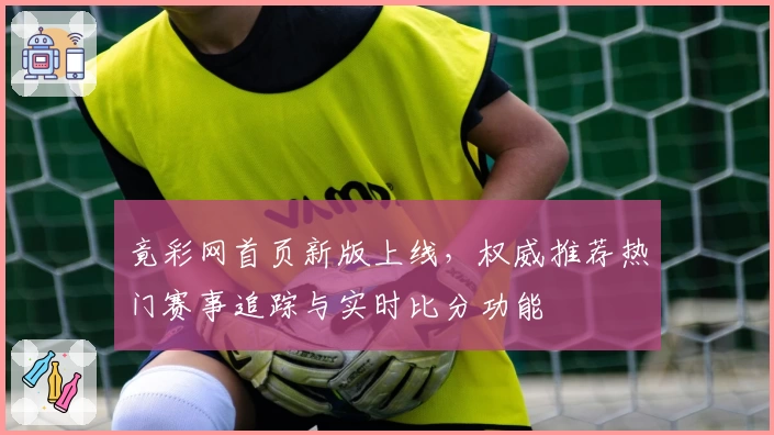 竟彩网首页新版上线，权威推荐热门赛事追踪与实时比分功能