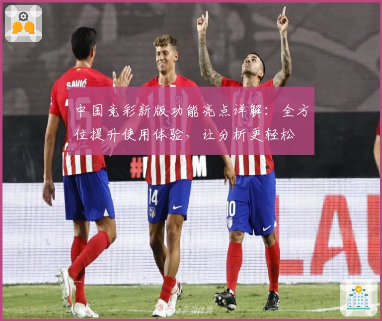 中国竞彩新版功能亮点详解：全方位提升使用体验，让分析更轻松