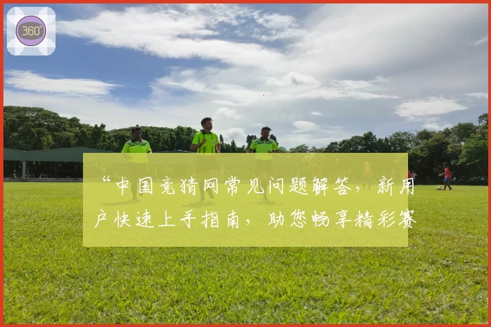 “中国竞猜网常见问题解答,新用户快速上手指南,助您畅享精彩赛事互动体验”