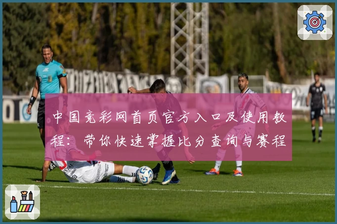 中国竞彩网首页官方入口及使用教程：带你快速掌握比分查询与赛程分析技巧