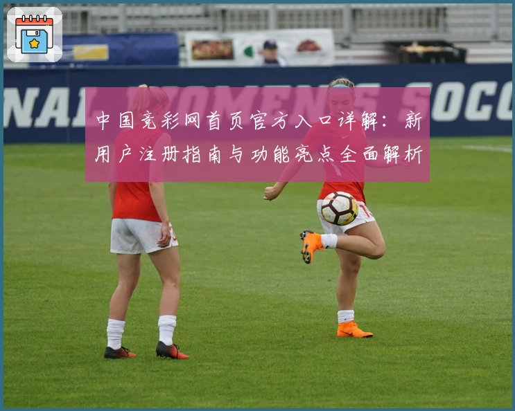 中国竞彩网首页官方入口详解：新用户注册指南与功能亮点全面解析
