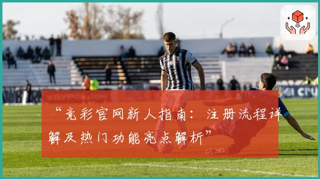 “竞彩官网新人指南:注册流程详解及热门功能亮点解析”