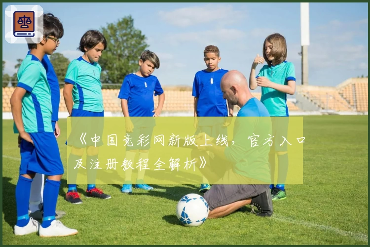 《中国竞彩网新版上线，官方入口及注册教程全解析》